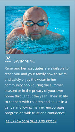  SWIMMING                                  Rene’ and her associates are available to teach you and your family how to swim and safely enjoy the water in her community pool (during the summer season) or in the privacy of your own home throughout the year.  Their ability to connect with children and adults in a gentle and loving manner encourages progression with trust and confidence. [CLICK FOR SCHEDULE AND PRICES]