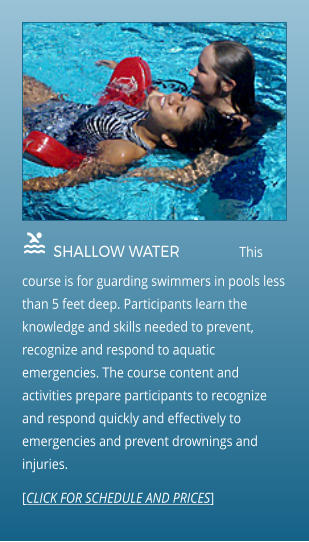  SHALLOW WATER                This course is for guarding swimmers in pools less than 5 feet deep. Participants learn the knowledge and skills needed to prevent, recognize and respond to aquatic emergencies. The course content and activities prepare participants to recognize and respond quickly and effectively to emergencies and prevent drownings and injuries.  [CLICK FOR SCHEDULE AND PRICES]
