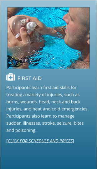  FIRST AID                                  Participants learn first aid skills for treating a variety of injuries, such as burns, wounds, head, neck and back injuries, and heat and cold emergencies. Participants also learn to manage sudden illnesses, stroke, seizure, bites and poisoning. [CLICK FOR SCHEDULE AND PRICES]