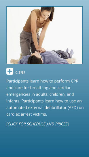  CPR                                  Participants learn how to perform CPR and care for breathing and cardiac emergencies in adults, children, and infants. Participants learn how to use an automated external defibrillator (AED) on cardiac arrest victims. [CLICK FOR SCHEDULE AND PRICES]