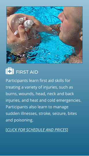  FIRST AID                                  Participants learn first aid skills for treating a variety of injuries, such as burns, wounds, head, neck and back injuries, and heat and cold emergencies. Participants also learn to manage sudden illnesses, stroke, seizure, bites and poisoning. [CLICK FOR SCHEDULE AND PRICES]