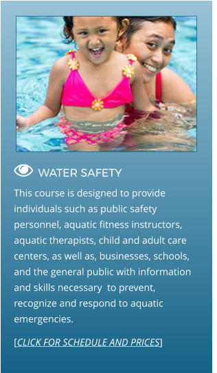  WATER SAFETY                                  This course is designed to provide individuals such as public safety personnel, aquatic fitness instructors, aquatic therapists, child and adult care centers, as well as, businesses, schools, and the general public with information and skills necessary  to prevent, recognize and respond to aquatic emergencies. [CLICK FOR SCHEDULE AND PRICES]