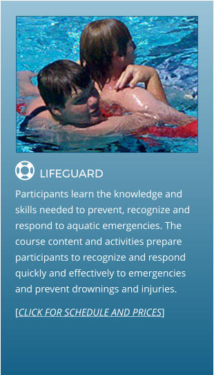  LIFEGUARD                Participants learn the knowledge and skills needed to prevent, recognize and respond to aquatic emergencies. The course content and activities prepare participants to recognize and respond quickly and effectively to emergencies and prevent drownings and injuries. [CLICK FOR SCHEDULE AND PRICES]