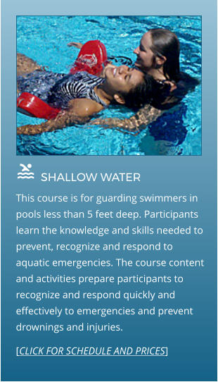  SHALLOW WATER                This course is for guarding swimmers in pools less than 5 feet deep. Participants learn the knowledge and skills needed to prevent, recognize and respond to aquatic emergencies. The course content and activities prepare participants to recognize and respond quickly and effectively to emergencies and prevent drownings and injuries.  [CLICK FOR SCHEDULE AND PRICES]